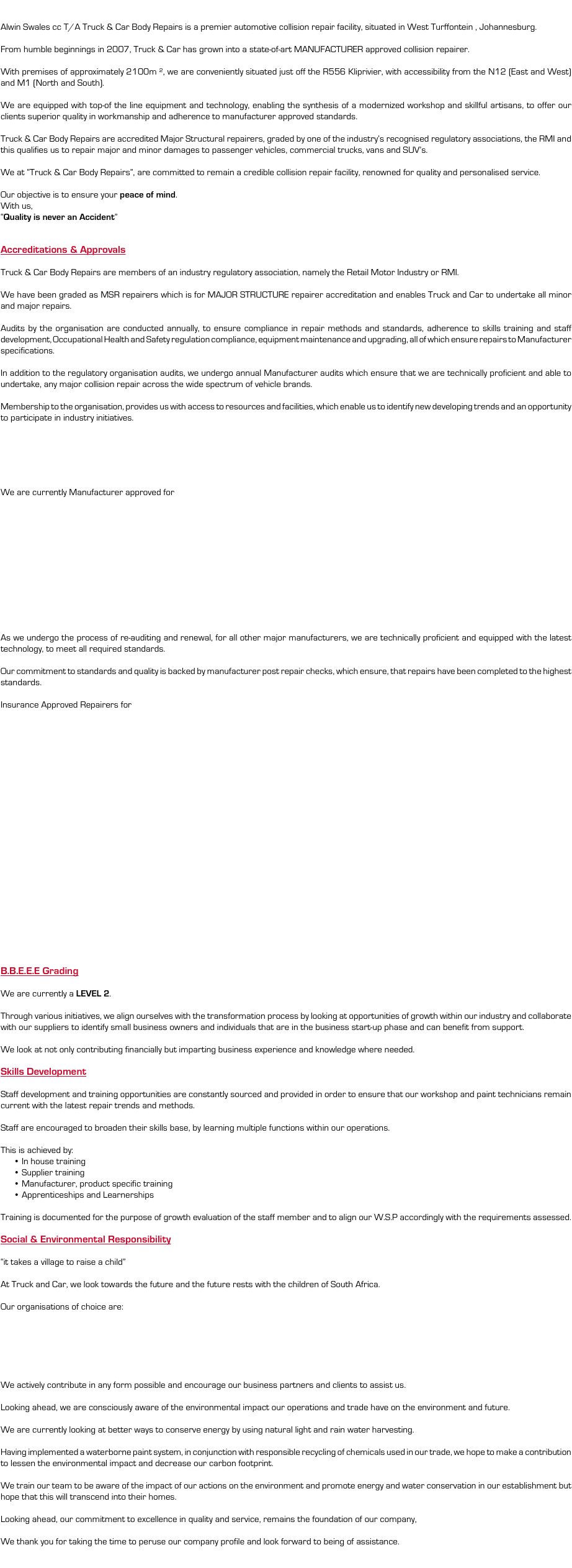  Alwin Swales cc T/A Truck & Car Body Repairs is a premier automotive collision repair facility, situated in West Turffontein , Johannesburg. From humble beginnings in 2007, Truck & Car has grown into a state-of-art MANUFACTURER approved collision repairer. With premises of approximately 2100m ², we are conveniently situated just off the R556 Kliprivier, with accessibility from the N12 (East and West) and M1 (North and South). We are equipped with top-of the line equipment and technology, enabling the synthesis of a modernized workshop and skillful artisans, to offer our clients superior quality in workmanship and adherence to manufacturer approved standards. Truck & Car Body Repairs are accredited Major Structural repairers, graded by one of the industry’s recognised regulatory associations, the RMI and this qualifies us to repair major and minor damages to passenger vehicles, commercial trucks, vans and SUV’s. We at “Truck & Car Body Repairs”, are committed to remain a credible collision repair facility, renowned for quality and personalised service. Our objective is to ensure your peace of mind. With us, “Quality is never an Accident” Accreditations & Approvals Truck & Car Body Repairs are members of an industry regulatory association, namely the Retail Motor Industry or RMI. We have been graded as MSR repairers which is for MAJOR STRUCTURE repairer accreditation and enables Truck and Car to undertake all minor and major repairs. Audits by the organisation are conducted annually, to ensure compliance in repair methods and standards, adherence to skills training and staff development, Occupational Health and Safety regulation compliance, equipment maintenance and upgrading, all of which ensure repairs to Manufacturer specifications. In addition to the regulatory organisation audits, we undergo annual Manufacturer audits which ensure that we are technically proficient and able to undertake, any major collision repair across the wide spectrum of vehicle brands. Membership to the organisation, provides us with access to resources and facilities, which enable us to identify new developing trends and an opportunity to participate in industry initiatives. We are currently Manufacturer approved for As we undergo the process of re-auditing and renewal, for all other major manufacturers, we are technically proficient and equipped with the latest technology, to meet all required standards. Our commitment to standards and quality is backed by manufacturer post repair checks, which ensure, that repairs have been completed to the highest standards. Insurance Approved Repairers for B.B.E.E.E Grading We are currently a LEVEL 2. Through various initiatives, we align ourselves with the transformation process by looking at opportunities of growth within our industry and collaborate with our suppliers to identify small business owners and individuals that are in the business start-up phase and can benefit from support. We look at not only contributing financially but imparting business experience and knowledge where needed. Skills Development Staff development and training opportunities are constantly sourced and provided in order to ensure that our workshop and paint technicians remain current with the latest repair trends and methods. Staff are encouraged to broaden their skills base, by learning multiple functions within our operations. This is achieved by: In house training Supplier training Manufacturer, product specific training Apprenticeships and Learnerships Training is documented for the purpose of growth evaluation of the staff member and to align our W.S.P accordingly with the requirements assessed. Social & Environmental Responsibility “it takes a village to raise a child” At Truck and Car, we look towards the future and the future rests with the children of South Africa. Our organisations of choice are: We actively contribute in any form possible and encourage our business partners and clients to assist us. Looking ahead, we are consciously aware of the environmental impact our operations and trade have on the environment and future. We are currently looking at better ways to conserve energy by using natural light and rain water harvesting. Having implemented a waterborne paint system, in conjunction with responsible recycling of chemicals used in our trade, we hope to make a contribution to lessen the environmental impact and decrease our carbon footprint. We train our team to be aware of the impact of our actions on the environment and promote energy and water conservation in our establishment but hope that this will transcend into their homes. Looking ahead, our commitment to excellence in quality and service, remains the foundation of our company, We thank you for taking the time to peruse our company profile and look forward to being of assistance. 