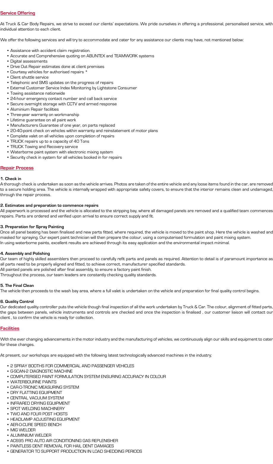  Service Offering At Truck & Car Body Repairs, we strive to exceed our clients’ expectations. We pride ourselves in offering a professional, personalised service, with individual attention to each client. We offer the following services and will try to accommodate and cater for any assistance our clients may have, not mentioned below: Assistance with accident claim registration. Accurate and Comprehensive quoting on ABUNTEX and TEAMWORK systems Digital assessments Drive Out Repair estimates done at client premises Courtesy vehicles for authorised repairs * Client shuttle service Telephonic and SMS updates on the progress of repairs External Customer Service Index Monitoring by Lightstone Consumer Towing assistance nationwide 24-hour emergency contact number and call back service Secure overnight storage with CCTV and armed response Aluminium Repair facilities Three-year warranty on workmanship Lifetime guarantee on all paint work Manufacturers Guarantee of one year, on parts replaced 20-40-point check on vehicles within warranty and reinstatement of motor plans Complete valet on all vehicles upon completion of repairs TRUCK repairs up to a capacity of 40 Tons TRUCK Towing and Recovery service Waterborne paint system with electronic mixing system Security check in system for all vehicles booked in for repairs Repair Process 1. Check in A thorough check is undertaken as soon as the vehicle arrives. Photos are taken of the entire vehicle and any loose items found in the car, are removed to a secure holding area. The vehicle is internally wrapped with appropriate safety covers, to ensure that the interior remains clean and undamaged, through the repair process. 2. Estimates and preparation to commence repairs All paperwork is processed and the vehicle is allocated to the stripping bay, where all damaged panels are removed and a qualified team commences repairs. Parts are ordered and verified upon arrival to ensure correct supply and fit. 3. Preparation for Spray Painting Once all panel beating has been finalised and new parts fitted, where required, the vehicle is moved to the paint shop. Here the vehicle is washed and masked for spraying. Our expert paint technician will then prepare the colour, using a computerised formulation and paint mixing system. In using waterborne paints, excellent results are achieved through its easy application and the environmental impact minimal. 4. Assembly and Polishing Our team of highly skilled assemblers then proceed to carefully refit parts and panels as required. Attention to detail is of paramount importance as all parts need to be properly aligned and fitted, to achieve correct, manufacturer specified standards. All painted panels are polished after final assembly, to ensure a factory paint finish. Throughout the process, our team leaders are constantly checking quality standards. 5. The Final Clean The vehicle then proceeds to the wash bay area, where a full valet is undertaken on the vehicle and preparation for final quality control begins. 6. Quality Control Our dedicated quality controller puts the vehicle though final inspection of all the work undertaken by Truck & Car. The colour, alignment of fitted parts, the gaps between panels, vehicle instruments and controls are checked and once the inspection is finalised , our customer liaison will contact our client , to confirm the vehicle is ready for collection. Facilities With the ever changing advancements in the motor industry and the manufacturing of vehicles, we continuously align our skills and equipment to cater for these changes. At present, our workshops are equipped with the following latest technologically advanced machines in the industry; 2 SPRAY BOOTHS FOR COMMERCIAL AND PASSENGER VEHICLES G-SCAN-2 DIAGNOSTIC MACHINE COMPUTERISED PAINT FORMULATION SYSTEM ENSURING ACCURACY IN COLOUR WATERBOURNE PAINTS CAR-O-TRONIC MEASURING SYSTEM DRY FLATTING EQUIPMENT CENTRAL VACUUM SYSTEM INFRARED DRYING EQUIPMENT SPOT WELDING MACHINERY TWO AND FOUR POST HOISTS HEADLAMP ADJUSTING EQUIPMENT AER-O-CURE SPEED BENCH MIG WELDER ALUMINIUM WELDER AC695 PRO AUTO AIR CONDITIONING GAS REPLENISHER PAINTLESS DENT REMOVAL FOR HAIL DENT DAMAGES GENERATOR TO SUPPORT PRODUCTION IN LOAD SHEDDING PERIODS 